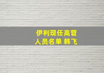 伊利现任高管人员名单 韩飞